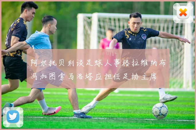 阿尔托贝利谈足球人事格拉维纳布冯加图索马洛塔应担任足协主席