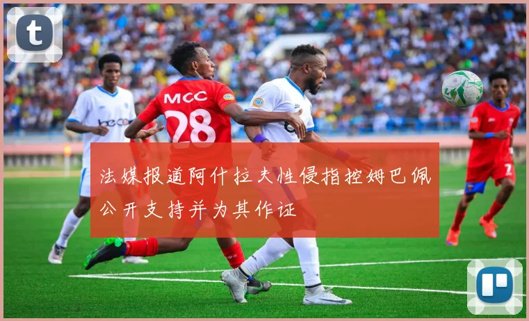 法媒报道阿什拉夫性侵指控姆巴佩公开支持并为其作证