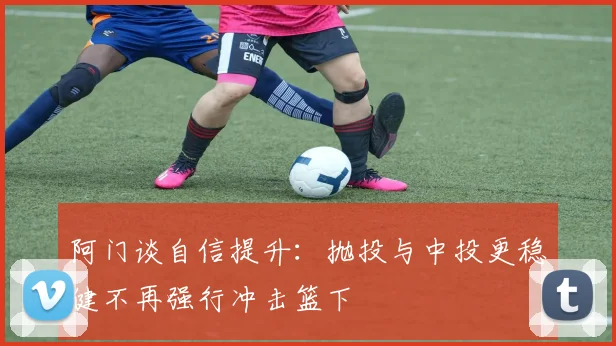 阿门谈自信提升：抛投与中投更稳健不再强行冲击篮下