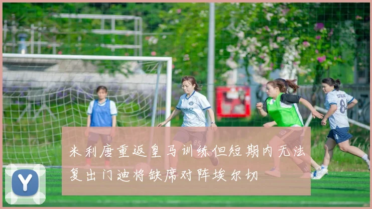 米利唐重返皇马训练但短期内无法复出门迪将缺席对阵埃尔切