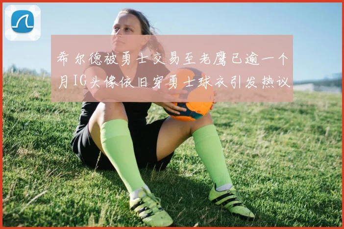 希尔德被勇士交易至老鹰已逾一个月IG头像依旧穿勇士球衣引发热议