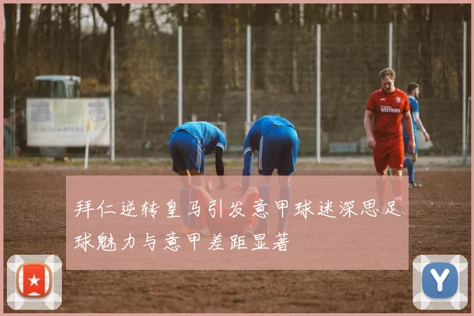 拜仁逆转皇马引发意甲球迷深思足球魅力与意甲差距显著