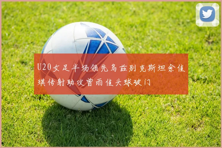 U20女足半场领先乌兹别克斯坦余佳琪传射助攻曾雨佳头球破门