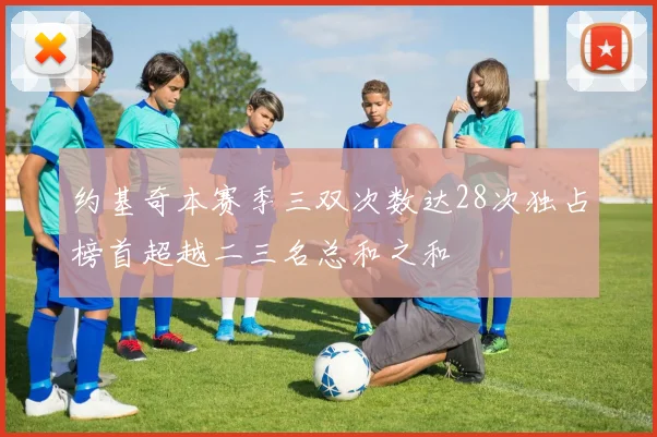约基奇本赛季三双次数达28次独占榜首超越二三名总和之和
