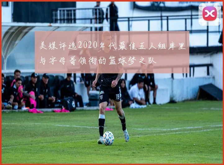 美媒评选2020年代最佳五人组库里与字母哥领衔的篮球梦之队