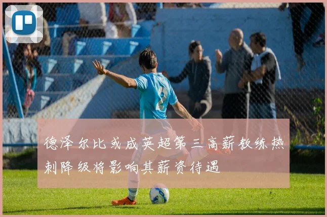 德泽尔比或成英超第三高薪教练热刺降级将影响其薪资待遇