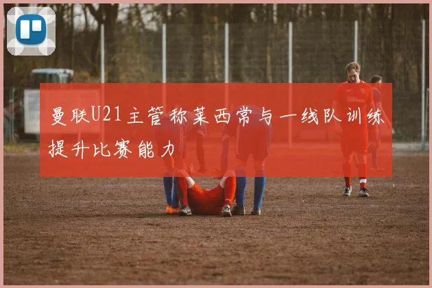 曼联U21主管称莱西常与一线队训练提升比赛能力