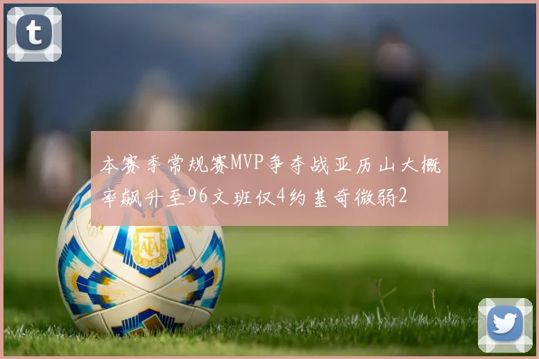 本赛季常规赛MVP争夺战亚历山大概率飙升至96文班仅4约基奇微弱2