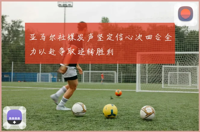 亚马尔社媒发声坚定信心次回合全力以赴争取逆转胜利