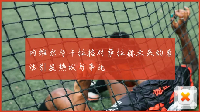 内维尔与卡拉格对萨拉赫未来的看法引发热议与争论