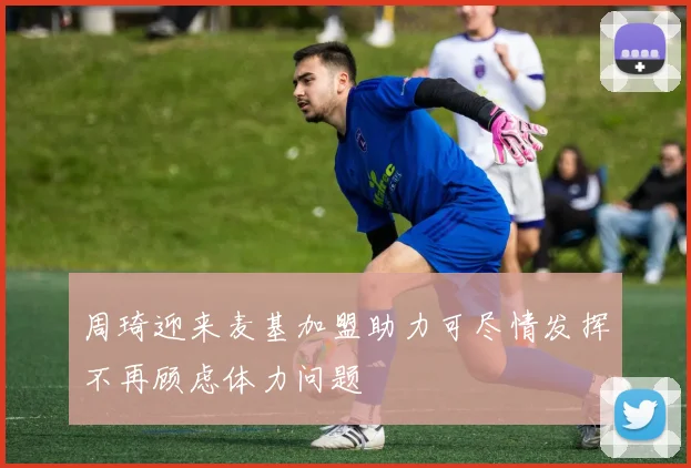 周琦迎来麦基加盟助力可尽情发挥不再顾虑体力问题