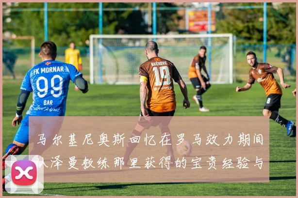 马尔基尼奥斯回忆在罗马效力期间从泽曼教练那里获得的宝贵经验与成长