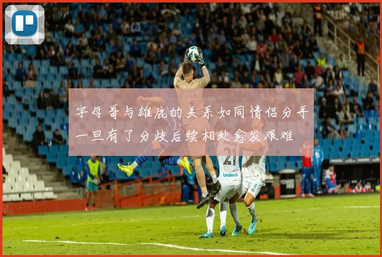 字母哥与雄鹿的关系如同情侣分手一旦有了分歧后续相处愈发艰难