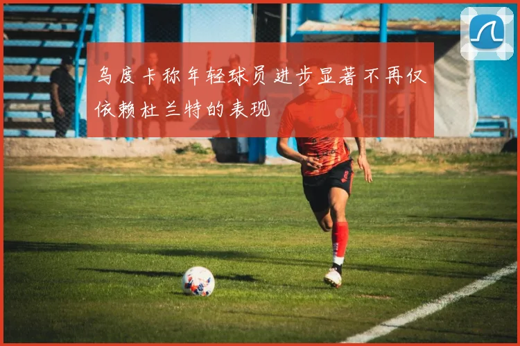 乌度卡称年轻球员进步显著不再仅依赖杜兰特的表现