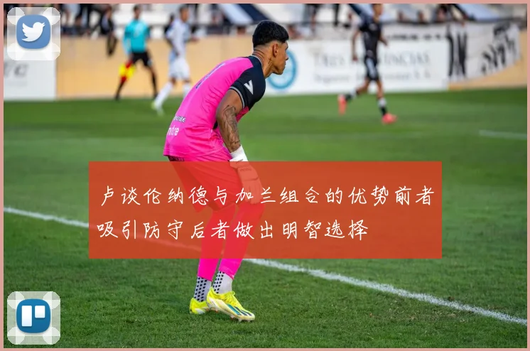 卢谈伦纳德与加兰组合的优势前者吸引防守后者做出明智选择