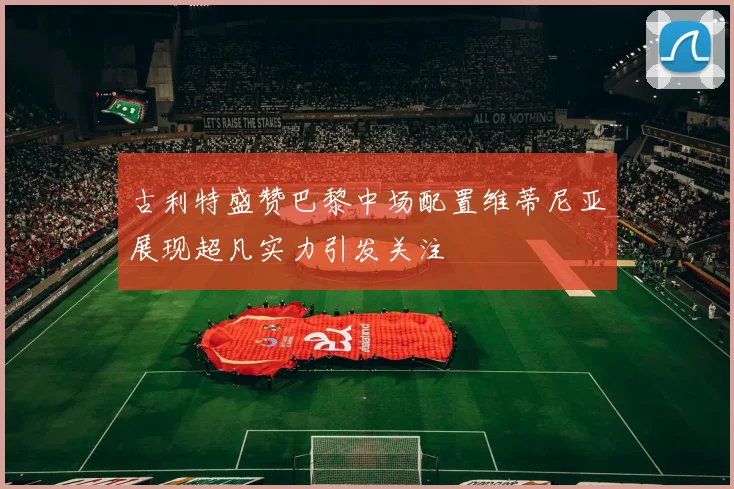 古利特盛赞巴黎中场配置维蒂尼亚展现超凡实力引发关注