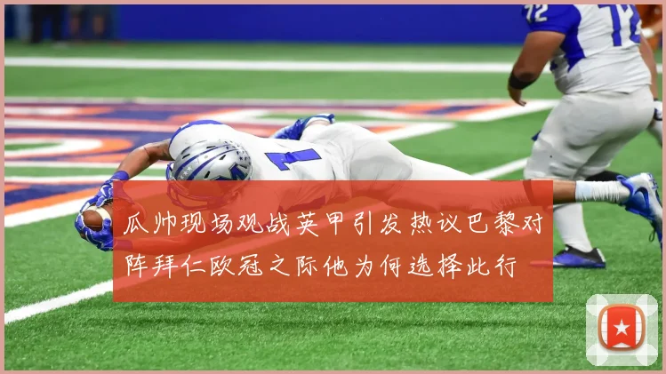 瓜帅现场观战英甲引发热议巴黎对阵拜仁欧冠之际他为何选择此行