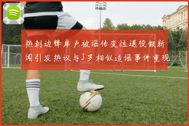 热刺边锋库卢被谣传变性退役假新闻引发热议与J罗相似造谣事件重现
