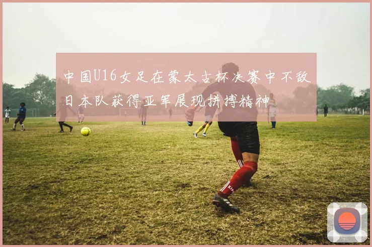 中国U16女足在蒙太古杯决赛中不敌日本队获得亚军展现拼搏精神
