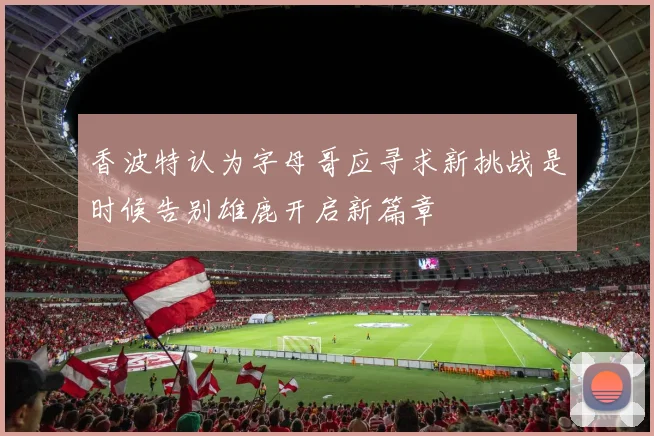 香波特认为字母哥应寻求新挑战是时候告别雄鹿开启新篇章