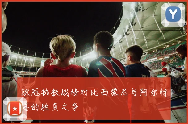 欧冠执教战绩对比西蒙尼与阿尔特塔的胜负之争