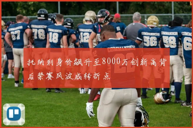 托纳利身价飙升至8000万创新高背后禁赛风波成转折点